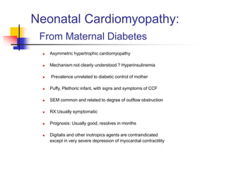 Neonatal Cardiomyopathy:
From Maternal Diabetes
 Asymmetric hypertrophic cardiomyopathy
 Mechanism not clearly understood ? Hyperinsulinemia
 Prevalence unrelated to diabetic control of mother
 Puffy, Plethoric infant, with signs and symptoms of CCF
 SEM common and related to degree of outflow obstruction
 RX:Usually symptomatic
 Prognosis: Usually good, resolves in months
 Digitalis and other inotropics agents are contraindicated
except in very severe depression of myocardial contractility
 