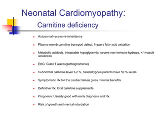 Neonatal Cardiomyopathy:
Carnitine deficiency
 Autosomal recessive inheritance
 Plasma memb carnitine transport defect: Impairs fatty acid oxidation
 Metabolic acidosis, intractable hypoglycemia, severe non-immune hydrops, +/-muscle
weakness
 EKG: Giant T waves(pathognomonic)
 Subnormal carnitine level 1-2 %, heterozygous parents have 50 % levels
 Symptomatic Rx for the cardiac failure gives minimal benefits
 Definitive Rx: Oral carnitine supplements
 Prognosis: Usually good with early diagnosis and Rx
 Risk of growth and mental retardation
 