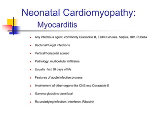 Neonatal Cardiomyopathy:
Myocarditis
 Any infectious agent, commonly Coxsackie B, ECHO viruses, herpes, HIV, Rubella
 Bacterial/fungal infections
 Vertical/horizontal spread
 Pathology: multicellular infiltrates
 Usually first 10 days of life
 Features of acute infective process
 Involvement of other organs like CNS esp Coxsackie B
 Gamma globulins beneficial
 Rx underlying infection: Interferon, Ribavirin
 