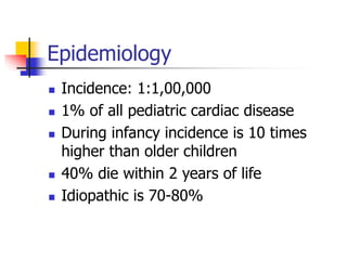 Epidemiology
 Incidence: 1:1,00,000
 1% of all pediatric cardiac disease
 During infancy incidence is 10 times
higher than older children
 40% die within 2 years of life
 Idiopathic is 70-80%
 