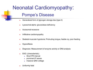 Neonatal Cardiomyopathy:
Pompe’s Disease
 Generalized form of glycogen storage dse (type II)
 Lysosomal alpha- glucosidase deficiency
 Autosomal recessive
 Infiltrative cardiomyopathy
 Skeletal muscular hypotonia: Protruding tongue, feeble cry, poor feeding
 Hyporeflexia
 Diagnosis: Measurement of enzyme activity or DNA analysis
 EKG: (characteristic)
 Short PR interval
 prominent P waves
 massive QRS voltage
 Uniformly fatal
 