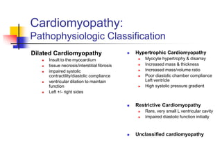 Cardiomyopathy:
Pathophysiologic Classification
Dilated Cardiomyopathy
 Insult to the myocardium
 tissue necrosis/interstitial fibrosis
 impaired systolic
contractility/diastolic compliance
 ventricular dilation to maintain
function
 Left +/- right sides
 Hypertrophic Cardiomyopathy
 Myocyte hypertrophy & disarray
 Increased mass & thickness
 Increased mass/volume ratio
 Poor diastolic chamber compliance
Left ventricle
 High systolic pressure gradient
 Restrictive Cardiomyopathy
 Rare, very small L ventricular cavity
 Impaired diastolic function initially
 Unclassified cardiomyopathy
 