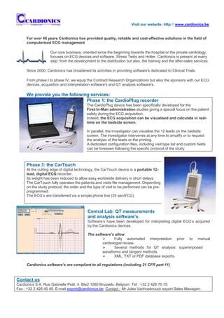 Visit our website: http:// www.cardionics.be


     For over 40 years Cardionics has provided quality, reliable and cost-effective solutions in the field of
     computerised ECG management.

                   Our core business, oriented since the beginning towards the hospital or the private cardiology,
                   focuses on ECG devices and software, Stress Tests and Holter. Cardionics is present at every
                   step: from the development to the distribution but also, the training and the after-sales services.

     Since 2000, Cardionics has broadened its activities in providing software's dedicated to Clinical Trials.

     From phase I to phase IV, we equip the Contract Research Organizations but also the sponsors with our ECG
     devices, acquisition and interpretation software's and QT analysis software's.

     We provide you the following services:
                                Phase 1: the CardioPlug recorder
                                          The CardioPlug device has been specifically developed for the
                                          First-In-Man administration studies giving a special focus on the patient
                                          safety during the ECG acquisition.
                                          Indeed, the ECG acquisition can be visualised and calculate in real-
                                          time on the bedside screen.

                                          In parallel, the investigator can visualise the 12 leads on the bedside
                                          screen. The investigator intervenes at any time to amplify or to request
                                          the analysis of the leads or the printing.
                                          A dedicated configuration files, including visit type list and custom fields
                                          can be foreseen following the specific protocol of the study.



     Phase 3: the CarTouch
     At the cutting edge of digital technology, the CarTouch device is a portable 12-
     lead, digital ECG recorder.
     Its weight has been reduced to allow easy worldwide delivery in short delays.
     The CarTouch fully operates the patients and visits file management. Depending
     on the study protocol, the order and the type of visit to be performed can be pre-
     programmed.
     The ECG’s are transferred via a simple phone line (25 sec/ECG).



                                          Central Lab: QT measurements
                                          and analysis software’s
                                          Software’s have been developed for interpreting digital ECG’s acquired
                                          by the Cardionics devices.

                                          The software’s allow:
                                                        Fully automated interpretation prior to manual
                                                  cardiologist review.
                                                        Several methods for QT analysis: superimposed
                                                  waveforms and tangent methods.
                                                        XML, TXT or PDF database exports.

     Cardionics software’s are compliant to all regulations (including 21 CFR part 11).



Contact us
Cardionics S.A. Rue Gabrielle Petit, 4. Bte2.1080 Brussels. Belgium. Tel : +32 2 426 75 75.
Fax : +32 2 426 40 40. E-mail export@cardionics.be. Contact : Mr Jules Vanhoebrouck export Sales Managerr.
 