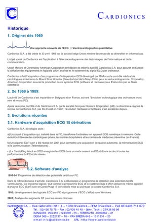 CARDIONICS
Historique
1. Origine: dès 1969


                    Une approche nouvelle de l'ECG : l’électrocardiographie quantitative

Cardionics S.A. a été créée le 30 avril 1969 par la société belge Union minière désireuse de se diversifier en informatique.

L’objet social de Cardionics est l'application à l'électrocardiogramme des technologies de l'informatique et de la
communication.

Union Minière et Chromalloy American Corporation ont décidé de créer la société Cardionics S.A. pour assurer en Europe
la diffusion des équipements et logiciels pour l’analyse et le traitement du signal ECG par ordinateur.

Cardionics a fait l’acquisition d’un programme d'interprétation ECG développé par IBM sous le contrôle médical de
cardiologues américains du Mount Sinaï Hospital (New-York) et de la Mayo Clinic pour le vectocardiogramme. Chromalloy
American Corporation assurait la promotion de ce système ECG (software et Hardware) aux Etats-Unis par sa filiale
CROMED.

2. De 1969 à 1989:
L'activité de Cardionics s'est implantée en Belgique et en France, suivant l'évolution technologique des ordinateurs maxi,
mini et micro (PC).

Après la reprise du CIG et de Cardionics S.A. par la société Computer Science Corporation (US), la direction a négocié la
reprise de Cardionics S.A. par BG Invest en 1992 ; l’évolution Hardware et Software s’est accélérée depuis.

3. Evolutions récentes
3.1. Hardware d’acquisition ECG 15 dérivations
Cardionics S.A. développe alors :

a) Un circuit d’acquisition qui, installé dans le PC, transforme l’ordinateur en appareil ECG numérique à mémoire. Cette
évolution intéresse les cardiologues privés, les centres hospitaliers et les centres de médecine préventive (en France).

b) Un appareil CarTouch a été réalisé en 2001 pour permettre une acquisition de qualité autonome, la mémorisation ECG
et la communication (Télémédecine) .

c) Le CardioPlug lancé en 2002 enregistre les ECG dans un mode asservi au PC et donne accès à toutes les
performances du PC et du réseau.




                  3.2. Software d’analyse
1993-94: Programme de détection des potentiels tardifs sur PC.

Dans le même domaine d’activité, Cardionics S.A. a développé un programme de détection des potentiels tardifs
ventriculaires. Ce troisième logiciel, tout comme le programme ECG et le système ECG d’effort utilisent le même appareil
d’analyse ECG (CarTouch et CardioPlug) 15 dérivations mise au point par la société Cardionics S.A.

1995: développement des logiciels ECG sur PC et programme d’ECG d’effort sous Windows.

2001: Analyse des segments QT pour les essais cliniques.


CARDIONICS S.A.     – Ru e Gab r ielle Pet it 4 – 1080 Br u xelles – RPM Br u xelles – TVA BE 0406.714.070
                       Tél. : 02/426 75 75 – Fax : 02/426 40 40 – Ser v. Tech . : 02/426 95 96
                       BANQUES : ING 310 - 1243606 - 55 – FORTIS 210 - 0000862 – 41
                       DEXIA 068 – 2252137 – 18 – VAN BREDA 645 – 1311331 – 23
                       e-m ail :in f o @car d io n ics.b e URL : h t t p ://w w w .car d io n ics.b e
 