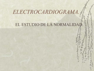 ELECTROCARDIOGRAMA.
EL ESTUDIO DE LA NORMALIDAD.
 