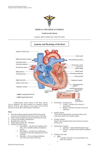 Lecture Notes on Cardiovascular System
Prepared By: Mark Fredderick R Abejo R.N, MAN




                                                 MEDICAL AND SURGICAL NURSING

                                                          Cardiovascular System

                                                Lecturer: Mark Fredderick R. Abejo RN, MAN



                                                Anatomy and Physiology of the Heart




         Cardiovascular system consists of the heart, arteries,              Pericardium – invaginated sac
veins & capillaries. The major function are circulation of blood,                          Visceral – attached to the exterior of
delivery of O2 & other nutrients to the tissues of the body &                               myocardium
removal of CO2 & other cellular products metabolism                                        Parietal – attached to the great vessels and
                                                                                            diaphragm
Heart
                                                                             Papillary Muscle
    Muscular pumping organ that propel blood into the arerial                Arise from the endocardial & myocardial surface of the
     system & receive blood from the venous system of the body.               ventricles & attach to the chordae tendinae
    Hollow muscular behind the sternum and between the lungs
    Located on the middle of mediastinum                                    Chordae Tendinae
    Resemble like a close fist                                               Attach to the tricuspid & mitral valves & prevent eversion
    Weighs approximately 300 – 400 grams                                     during systole
    Has heart wall has 3 layers
                   Endocardium – lines the inner chambers of the            Separated into 2 pumps:
                    heart, valves, chordate tendinae and papillary                      right heart – pumps blood through the lungs
                    muscles.                                                            left heart – pumps blood through the peripheral
                   Myocardium – muscular layer, middle layer,                               organs
                    responsible for the major pumping action of the
                    ventricles.                                              Chamber of the Heart
                   Epicardium – thin covering(mesothelium),                      Atria
                    covers the outer surface of the heart                          2 chambers, function as receiving chambers, lies
                                                                                      above the ventricles
                                                                                  

Medical and Surgical Nursing                                          1                                                                    Abejo
 