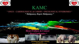 KAMC
“ ONCO – CARDIOLOGICAL & CARDIO - ONCOLOGICAL SYNDROMES “
“ Malignancy Begets Malignancy “
DR ASADULLAH KHAN SOOMRO
ADULT CARDIOLOGIST
KING ABDULLAH MEDICAL CITY HOLY MAKKAH
Heart Failure & Cancer
“ Dual Epidemics “
 