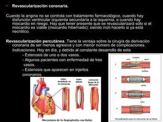 • Revascularización coronaria.
Cuando la angina no se controla con tratamiento farmacológico, cuando hay
disfunción ventricular izquierda secundaria a la isquemia, o cuando hay
miocardio en riesgo. Hay que tener presente que se revascularizará sólo si el
miocardio es viable (miocardio hibernado); siendo inúti hacerlo si ya está
necrótico.
Revascularización percutánea. Tiene la ventaja sobre la cirugía de derivación
coronaria de ser menos agresiva y con menor número de complicaciones.
Indicaciones. Hoy en día, y debido al constante desarrollo de esta
- Estenosis de uno o dos vasos.
- Algunos pacientes con enfermedad de tres
vasos.
- Estenosis que aparecen en injertos
coronarios.
 