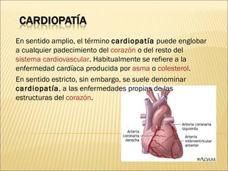 En sentido amplio, el término  cardiopatía  puede englobar a cualquier padecimiento del  corazón  o del resto del  sistema cardiovascular . Habitualmente se refiere a la enfermedad cardíaca producida por  asma  o  colesterol . En sentido estricto, sin embargo, se suele denominar  cardiopatía , a las enfermedades propias de las estructuras del  corazón . 