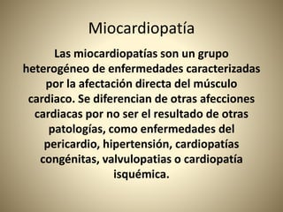 Miocardiopatía
Las miocardiopatías son un grupo
heterogéneo de enfermedades caracterizadas
por la afectación directa del músculo
cardiaco. Se diferencian de otras afecciones
cardiacas por no ser el resultado de otras
patologías, como enfermedades del
pericardio, hipertensión, cardiopatías
congénitas, valvulopatias o cardiopatía
isquémica.
 
