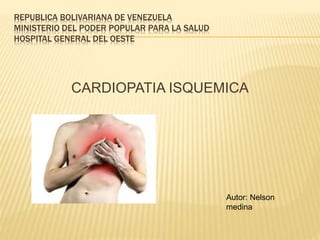 REPUBLICA BOLIVARIANA DE VENEZUELA 
MINISTERIO DEL PODER POPULAR PARA LA SALUD 
HOSPITAL GENERAL DEL OESTE 
CARDIOPATIA ISQUEMICA 
Autor: Nelson 
medina 
 