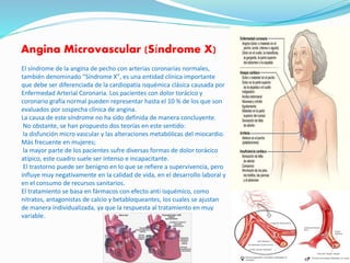 Angina Microvascular (Síndrome X)
El síndrome de la angina de pecho con arterias coronarias normales,
también denominado "Síndrome X", es una entidad clínica importante
que debe ser diferenciada de la cardiopatía isquémica clásica causada por
Enfermedad Arterial Coronaria. Los pacientes con dolor torácico y
coronario grafía normal pueden representar hasta el 10 % de los que son
evaluados por sospecha clínica de angina.
La causa de este síndrome no ha sido definida de manera concluyente.
No obstante, se han propuesto dos teorías en este sentido:
la disfunción micro vascular y las alteraciones metabólicas del miocardio.
Más frecuente en mujeres;
la mayor parte de los pacientes sufre diversas formas de dolor torácico
atípico, este cuadro suele ser intenso e incapacitante.
El trastorno puede ser benigno en lo que se refiere a supervivencia, pero
influye muy negativamente en la calidad de vida, en el desarrollo laboral y
en el consumo de recursos sanitarios.
El tratamiento se basa en fármacos con efecto anti isquémico, como
nitratos, antagonistas de calcio y betabloqueantes, los cuales se ajustan
de manera individualizada, ya que la respuesta al tratamiento en muy
variable.
 