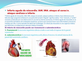  Infarto agudo de miocardio, IAM, IMA, ataque al corazón,
ataque cardíaco o infarto.
*Infarto agudo de miocardio, IAM, IMA, ataque al corazón, ataque cardíaco o infarto, hace referencia a una
falta de riego sanguíneo (infarto) en una parte del corazón ("Agudo" significa súbito, "mio" músculo, y "cardio"
corazón), producido por una obstrucción en una de las arterias coronarias. El infarto agudo de miocardio se ve
en pacientes portadores de cardiopatía isquémica, ya fuera que conocían tener esta enfermedad y estuvieran
tratados por ella, o como episodio de debut de la patología. Un infarto de miocardio es una urgencia médica
por definición y se debe buscar atención médica inmediata.
El infarto de miocardio puede ser transmural o subendocárdico:
1. Transmural: la necrosis isquémica afecta a todo o casi todo el espesor de la pared
ventricular.
2. subendocárdico: la necrosis isquémica solo afecta el tercio o la mitad interna de la
pared del ventrículo cardíaco.
 