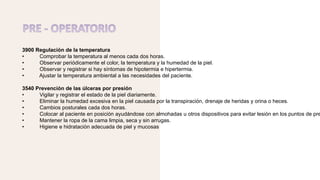 3900 Regulación de la temperatura
• Comprobar la temperatura al menos cada dos horas.
• Observar periódicamente el color, la temperatura y la humedad de la piel.
• Observar y registrar si hay síntomas de hipotermia e hipertermia.
• Ajustar la temperatura ambiental a las necesidades del paciente.
3540 Prevención de las úlceras por presión
• Vigilar y registrar el estado de la piel diariamente.
• Eliminar la humedad excesiva en la piel causada por la transpiración, drenaje de heridas y orina o heces.
• Cambios posturales cada dos horas.
• Colocar al paciente en posición ayudándose con almohadas u otros dispositivos para evitar lesión en los puntos de pre
• Mantener la ropa de la cama limpia, seca y sin arrugas.
• Higiene e hidratación adecuada de piel y mucosas
 
