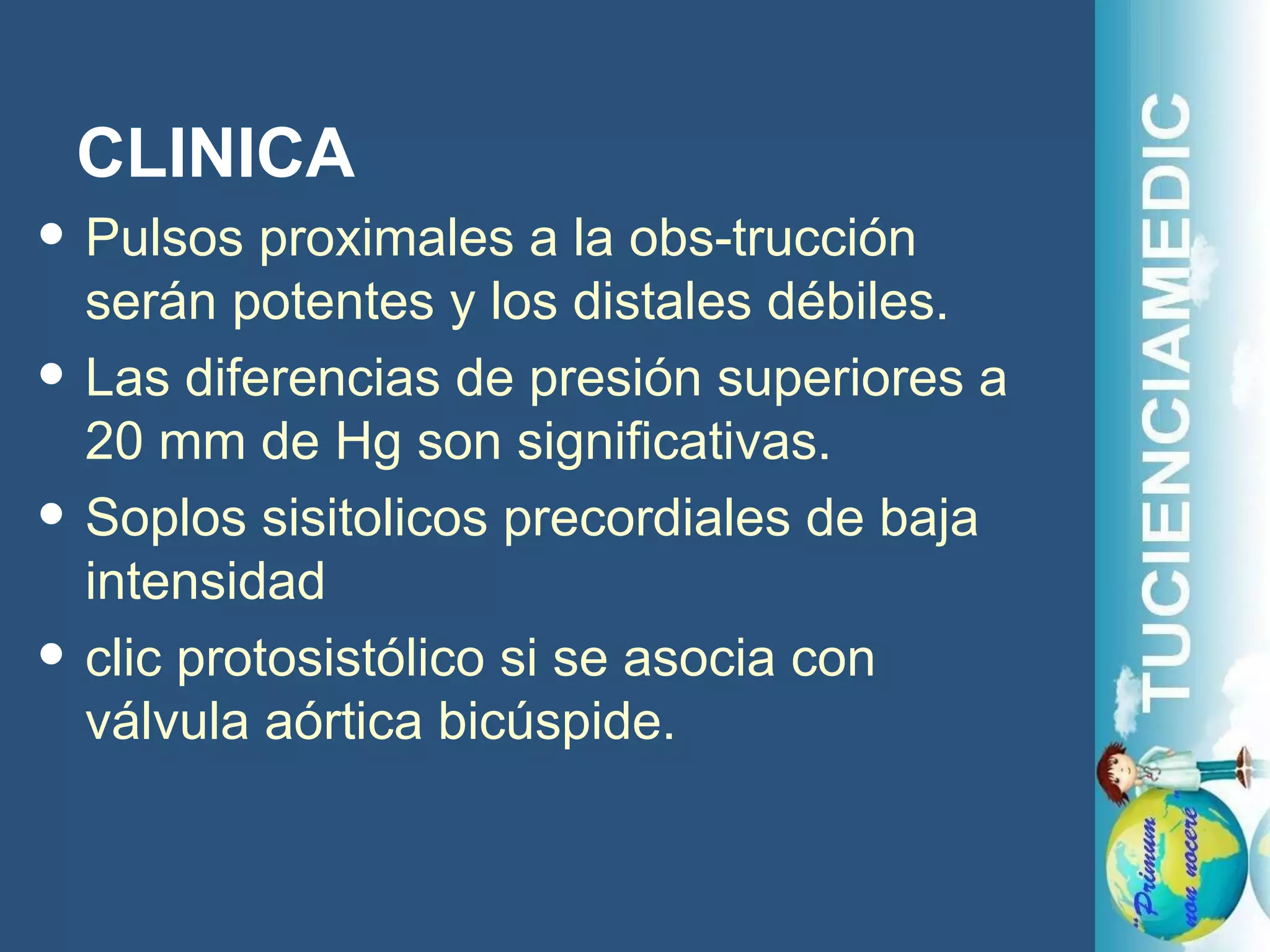 CLINICA Pulsos proximales a la obs-trucción serán potentes y los distales débiles.  Las diferencias de presión superiores a 20 mm de Hg son significativas.  Soplos sisitolicos precordiales de baja intensidad  clic protosistólico si se asocia con válvula aórtica bicúspide.  