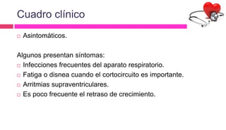 Cuadro clínico
 Asintomáticos.
Algunos presentan síntomas:
 Infecciones frecuentes del aparato respiratorio.
 Fatiga o disnea cuando el cortocircuito es importante.
 Arritmias supraventriculares.
 Es poco frecuente el retraso de crecimiento.
 