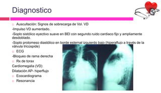 Diagnostico
 Auscultación: Signos de sobrecarga de Vol. VD
-Impulso VD aumentado.
-Soplo sistólico eyectivo suave en BEI con segundo ruido cardiaco fijo y ampliamente
desdoblado.
-Soplo protomeso diastólico en borde esternal izquierdo bajo (hiperaflujo a través de la
válvula tricúspide)
 ECG
-Bloqueo de rama derecha
 Rx de torax
Cardiomegalia (VD)
Dilatación AP- hiperflujo
 Ecocardiograma
 Resonancia
 