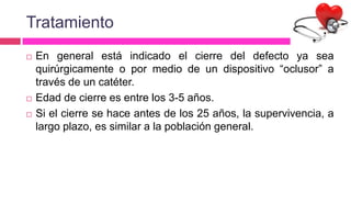 Tratamiento
 En general está indicado el cierre del defecto ya sea
quirúrgicamente o por medio de un dispositivo “oclusor” a
través de un catéter.
 Edad de cierre es entre los 3-5 años.
 Si el cierre se hace antes de los 25 años, la supervivencia, a
largo plazo, es similar a la población general.
 