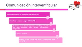 Comunicación interventricular
Defecto anatómico en el tabique interventricular
Permite el paso de sangre del VI al VD
Establece cortocircuito izquierda-derecha y aumento
del flujo pulmonar con sangre parcialmente
oxigenada.
Unico o múltiple
Puede formar parte de otras cardiopatías más
complejas.
 
