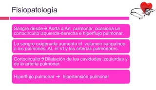 Fisiopatología
Sangre desde Aorta a Art pulmonar, ocasiona un
cortocircuito izquierda-derecha e hiperflujo pulmonar.
La sangre oxigenada aumenta el volumen sanguíneo
a los pulmones, AI, el VI y las arterias pulmonares.
CortocircuitoDilatación de las cavidades izquierdas y
de la arteria pulmonar.
Hiperflujo pulmonar  hipertensión pulmonar
 