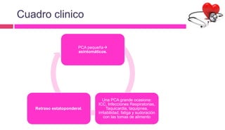 Cuadro clinico
PCA pequeña
asintomáticos.
Una PCA grande ocasiona:
ICC, Infecciones Respiratorias,
Taquicardia, taquipnea,
irritabilidad, fatiga y sudoración
con las tomas de alimento
Retraso estatoponderal.
 