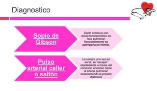 Diagnostico
Soplo de
Gibson
Soplo continuo con
refuerzo telesistólico en
foco pulmonar,
frecuentemente se
acompaña de frémito.
Pulso
arterial celler
o saltón
La sangre una vez en
aorta, se “escapa”
rápidamente a través del
conducto arterioso hacia
la arteria pulmonar,
descendiendo la presión
diastólica
 