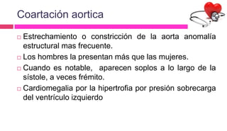 Coartación aortica
 Estrechamiento o constricción de la aorta anomalía
estructural mas frecuente.
 Los hombres la presentan más que las mujeres.
 Cuando es notable, aparecen soplos a lo largo de la
sístole, a veces frémito.
 Cardiomegalia por la hipertrofia por presión sobrecarga
del ventrículo izquierdo
 