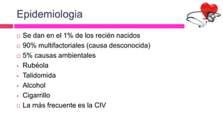 Epidemiologia
 Se dan en el 1% de los recién nacidos
 90% multifactoriales (causa desconocida)
 5% causas ambientales
 Rubéola
 Talidomida
 Alcohol
 Cigarrillo
 La más frecuente es la CIV
 