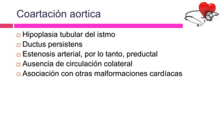 Coartación aortica
 Hipoplasia tubular del istmo
 Ductus persistens
 Estenosis arterial, por lo tanto, preductal
 Ausencia de circulación colateral
 Asociación con otras malformaciones cardíacas
 