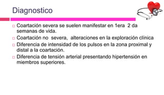 Diagnostico
 Coartación severa se suelen manifestar en 1era 2 da
semanas de vida.
 Coartación no severa, alteraciones en la exploración clínica
 Diferencia de intensidad de los pulsos en la zona proximal y
distal a la coartación.
 Diferencia de tensión arterial presentando hipertensión en
miembros superiores.
 