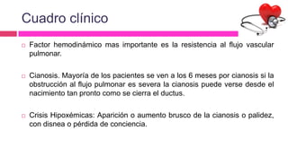 Cuadro clínico
 Factor hemodinámico mas importante es la resistencia al flujo vascular
pulmonar.
 Cianosis. Mayoría de los pacientes se ven a los 6 meses por cianosis si la
obstrucción al flujo pulmonar es severa la cianosis puede verse desde el
nacimiento tan pronto como se cierra el ductus.
 Crisis Hipoxémicas: Aparición o aumento brusco de la cianosis o palidez,
con disnea o pérdida de conciencia.
 
