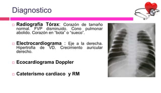 Diagnostico
 Radiografía Tórax: Corazón de tamaño
normal. FVP disminuido. Cono pulmonar
abolido. Corazón en “bota” o “sueco”.
 Electrocardiograma : Eje a la derecha.
Hipertrofia de VD. Crecimiento auricular
derecho.
 Ecocardiograma Doppler
 Cateterismo cardiaco y RM
 
