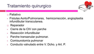 Tratamiento quirurgico
 Paliativo
 Fístulas Aorto/Pulmonares, hemicorrección, angioplastia
infundibular transcutanea.
 Reparador
 Cierre de la CIV con parche
 Resección infundibular
 Parche transanular pulmonar.
 Comisurotomía pulmonar
 Conducto valvulado entre V. Dcho. y Art. P.
 