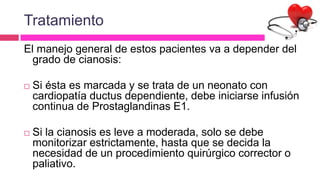 Tratamiento
El manejo general de estos pacientes va a depender del
grado de cianosis:
 Si ésta es marcada y se trata de un neonato con
cardiopatía ductus dependiente, debe iniciarse infusión
continua de Prostaglandinas E1.
 Si la cianosis es leve a moderada, solo se debe
monitorizar estrictamente, hasta que se decida la
necesidad de un procedimiento quirúrgico corrector o
paliativo.
 