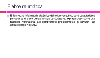 Fiebre reumática
 Enfermedad inflamatoria sistémica del tejido conectivo, cuya característica
principal es el daño de las fibrillas de colágeno, expresándose como una
reacción inflamatoria que compromete principalmente el corazón, las
articulaciones y el SNC.
 
