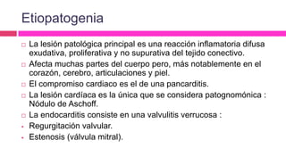 Etiopatogenia
 La lesión patológica principal es una reacción inflamatoria difusa
exudativa, proliferativa y no supurativa del tejido conectivo.
 Afecta muchas partes del cuerpo pero, más notablemente en el
corazón, cerebro, articulaciones y piel.
 El compromiso cardiaco es el de una pancarditis.
 La lesión cardíaca es la única que se considera patognomónica :
Nódulo de Aschoff.
 La endocarditis consiste en una valvulitis verrucosa :
 Regurgitación valvular.
 Estenosis (válvula mitral).
 
