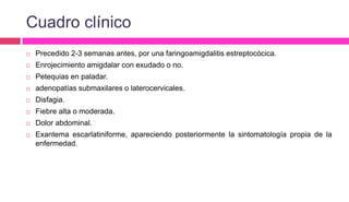 Cuadro clínico
 Precedido 2-3 semanas antes, por una faringoamigdalitis estreptocócica.
 Enrojecimiento amigdalar con exudado o no.
 Petequias en paladar.
 adenopatías submaxilares o laterocervicales.
 Disfagia.
 Fiebre alta o moderada.
 Dolor abdominal.
 Exantema escarlatiniforme, apareciendo posteriormente la sintomatología propia de la
enfermedad.
 