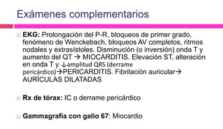 Exámenes complementarios
 EKG: Prolongación del P-R, bloqueos de primer grado,
fenómeno de Wenckebach, bloqueos AV completos, ritmos
nodales y extrasístoles. Disminución (o inversión) onda T y
aumento del QT  MIOCARDITIS. Elevación ST, alteración
en onda T y ↓amplitud QRS (derrame
pericárdico)PERICARDITIS. Fibrilación auricular
AURÍCULAS DILATADAS
 Rx de tórax: IC o derrame pericárdico
 Gammagrafía con galio 67: Miocardio
 
