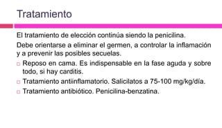 Tratamiento
El tratamiento de elección continúa siendo la penicilina.
Debe orientarse a eliminar el germen, a controlar la inflamación
y a prevenir las posibles secuelas.
 Reposo en cama. Es indispensable en la fase aguda y sobre
todo, si hay carditis.
 Tratamiento antiinflamatorio. Salicilatos a 75-100 mg/kg/día.
 Tratamiento antibiótico. Penicilina-benzatina.
 