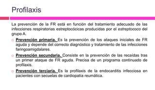 Profilaxis
La prevención de la FR está en función del tratamiento adecuado de las
infecciones respiratorias estreptocócicas producidas por el estreptococo del
grupo A.
 Prevención primaria. Es la prevención de los ataques iniciales de FR
aguda y depende del correcto diagnóstico y tratamiento de las infecciones
faringoamigdalares.
 Prevención secundaria. Consiste en la prevención de las recaídas tras
un primer ataque de FR aguda. Precisa de un programa continuado de
profilaxis.
 Prevención terciaria. Es la profilaxis de la endocarditis infecciosa en
pacientes con secuelas de cardiopatía reumática.
 