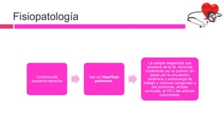Fisiopatología
Cortocircuito
izquierda-derecha
hay un hiperflujo
pulmonar.
La sangre oxigenada que
proviene de la AI, recircula
inútilmente por el pulmón sin
pasar por la circulación
sistémica y sobrecarga de
trabajo y volumen sanguíneo a
los pulmones, ambas
aurículas, el VD y las arterias
pulmonares.
 