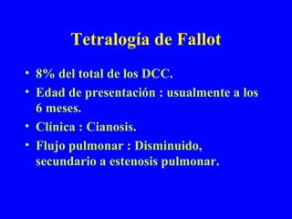 Tetralogía de Fallot
• 8% del total de los DCC.
• Edad de presentación : usualmente a los
  6 meses.
• Clínica : Cianosis.
• Flujo pulmonar : Disminuido,
  secundario a estenosis pulmonar.
 