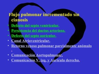 Flujo pulmonar incrementado sin
    cianosis
• Defecto del septo ventricular.
• Persistencia del ductus arterioso.
• Defecto del septo auricular.
• Canal Atrioventricular.
• Retorno venoso pulmonar parcialmente anómalo
  .
• Comunicación Aortopulmonar.
• Comunicación V. izq. y Aurícula derecha.
 