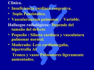 Clínica.
• Insuficiencia cardiaca congestiva.
• Soplo Pansistolico.
• Vascularizacion pulmonar : Variable.
Hallazgos radiológicos: Depende del
  tamaño del defecto
• Pequeño : Silueta cardiaca y vasculatura
  pulmonar normal.
• Moderado: Leve cardiomegalia,
  hipertrofia AI
  Tronco y vasos Pulmonares ligeramente
  aumentados.
 