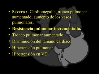 • Severo : Cardiomegalia, tronco pulmonar
  aumentado, aumento de los vasos
  pulmonares.
• Resistencia pulmonar incrementada.
• Tronco pulmonar aumentado.
• Disminución del tamaño cardiaco.
• Hipertensión pulmonar
• Hipertensión en VD.
 