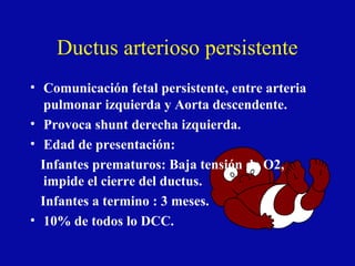 Ductus arterioso persistente
• Comunicación fetal persistente, entre arteria
   pulmonar izquierda y Aorta descendente.
• Provoca shunt derecha izquierda.
• Edad de presentación:
  Infantes prematuros: Baja tensión de O2,
   impide el cierre del ductus.
  Infantes a termino : 3 meses.
• 10% de todos lo DCC.
 