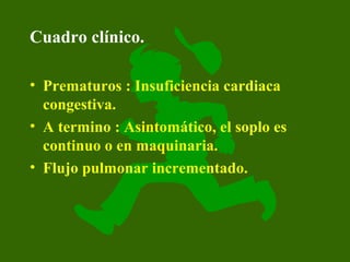 Cuadro clínico.

• Prematuros : Insuficiencia cardiaca
  congestiva.
• A termino : Asintomático, el soplo es
  continuo o en maquinaria.
• Flujo pulmonar incrementado.
 