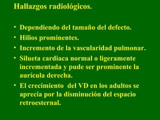 Hallazgos radiológicos.

• Dependiendo del tamaño del defecto.
• Hilios prominentes.
• Incremento de la vascularidad pulmonar.
• Silueta cardiaca normal o ligeramente
  incrementada y pude ser prominente la
  aurícula derecha.
• El crecimiento del VD en los adultos se
  aprecia por la disminución del espacio
  retroesternal.
 