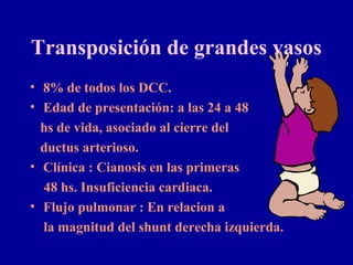 Transposición de grandes vasos
• 8% de todos los DCC.
• Edad de presentación: a las 24 a 48
  hs de vida, asociado al cierre del
  ductus arterioso.
• Clínica : Cianosis en las primeras
  48 hs. Insuficiencia cardiaca.
• Flujo pulmonar : En relacion a
  la magnitud del shunt derecha izquierda.
 