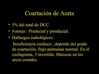 Coartación de Aorta
• 5% del total de DCC.
• Formas : Preductal y postductal.
• Hallazgos radiológicos :
  Insuficiencia cardiaca , depende del grado
  de coartación, flujo pulmonar normal. En el
  esofagrama, 3 invertido. Muescas en los
  arcos costales.
 